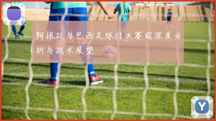 阿根廷与巴西足球对决赛前深度分析与战术展望