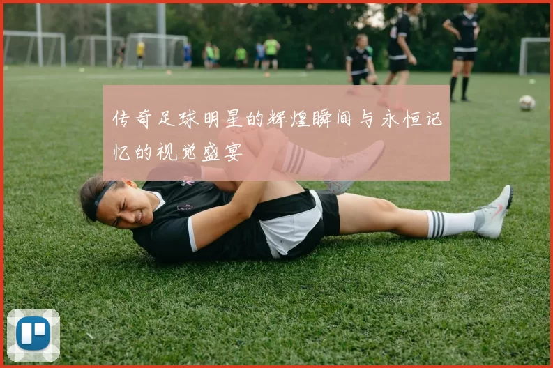 传奇足球明星的辉煌瞬间与永恒记忆的视觉盛宴