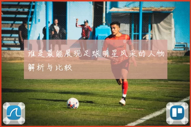谁是最能展现足球明星风采的人物解析与比较