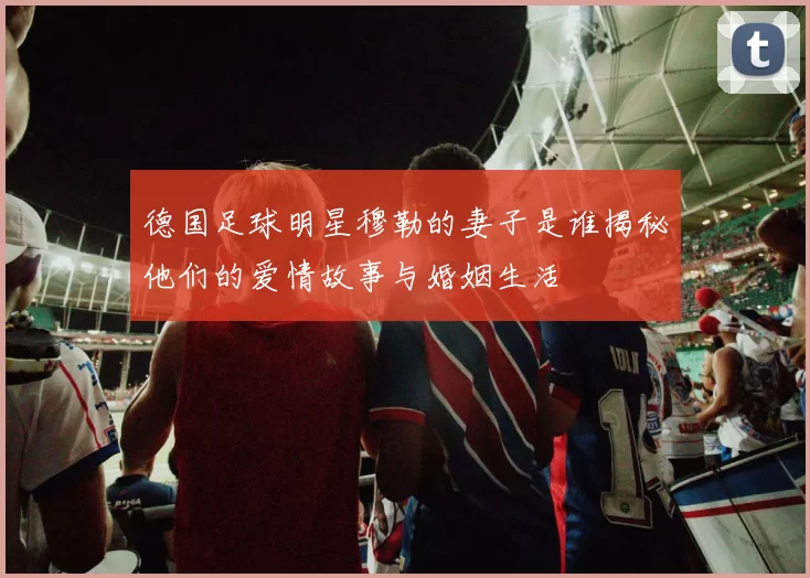 德国足球明星穆勒的妻子是谁揭秘他们的爱情故事与婚姻生活