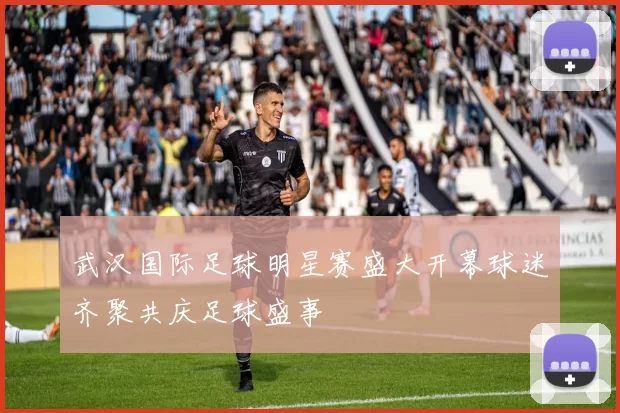 武汉国际足球明星赛盛大开幕球迷齐聚共庆足球盛事
