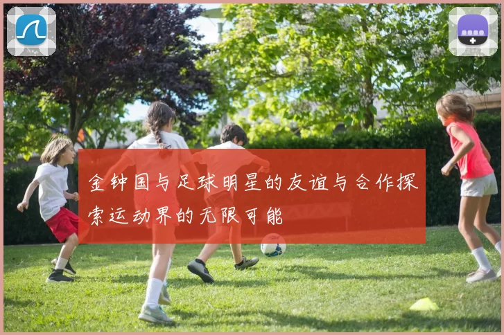 金钟国与足球明星的友谊与合作探索运动界的无限可能