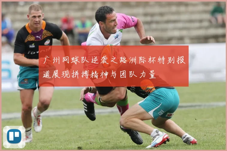 广州网球队逆袭之路洲际杯特别报道展现拼搏精神与团队力量