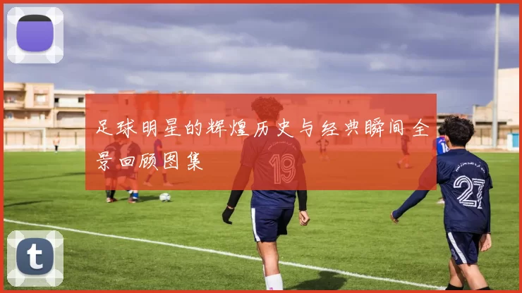 足球明星的辉煌历史与经典瞬间全景回顾图集