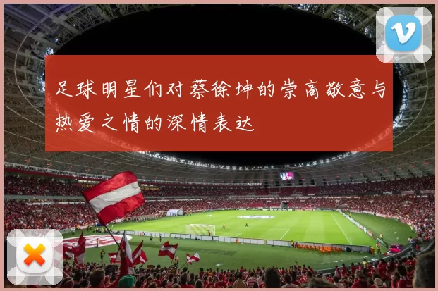 足球明星们对蔡徐坤的崇高敬意与热爱之情的深情表达