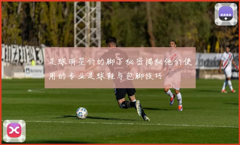 足球明星们的脚下秘密揭秘他们使用的专业足球鞋与包脚技巧