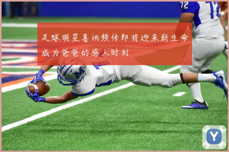 足球明星喜讯频传即将迎来新生命成为爸爸的感人时刻
