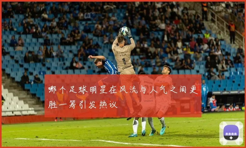 哪个足球明星在风流与人气之间更胜一筹引发热议