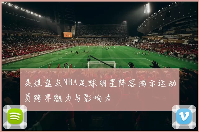 美媒盘点NBA足球明星阵容揭示运动员跨界魅力与影响力