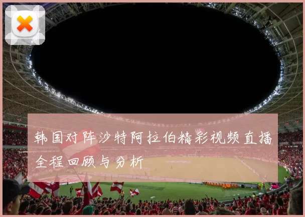 韩国对阵沙特阿拉伯精彩视频直播全程回顾与分析