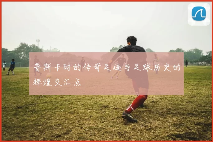 普斯卡时的传奇足迹与足球历史的辉煌交汇点