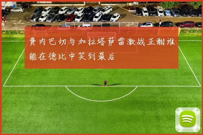 费内巴切与加拉塔萨雷激战正酣谁能在德比中笑到最后