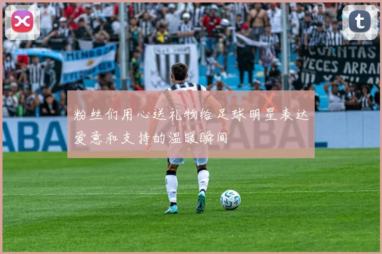 粉丝们用心送礼物给足球明星表达爱意和支持的温暖瞬间