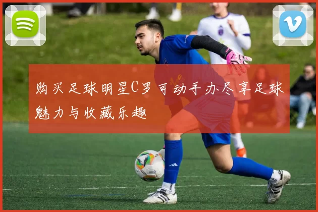 购买足球明星C罗可动手办尽享足球魅力与收藏乐趣