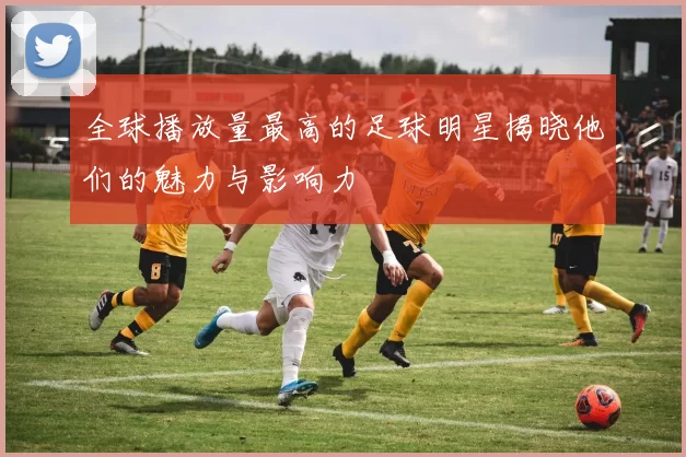 全球播放量最高的足球明星揭晓他们的魅力与影响力