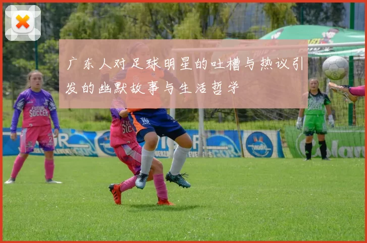 广东人对足球明星的吐槽与热议引发的幽默故事与生活哲学