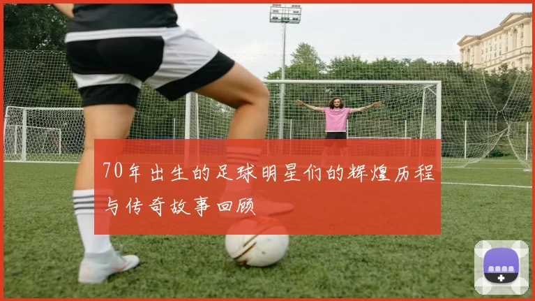 70年出生的足球明星们的辉煌历程与传奇故事回顾