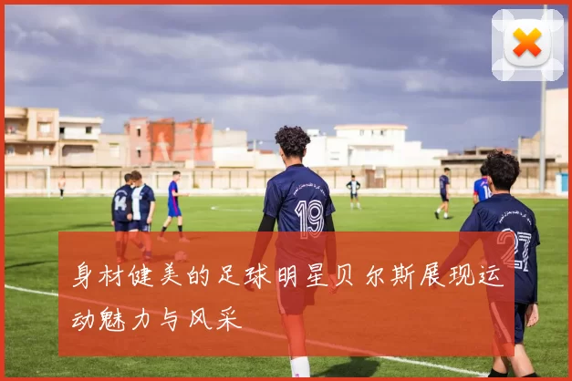 身材健美的足球明星贝尔斯展现运动魅力与风采