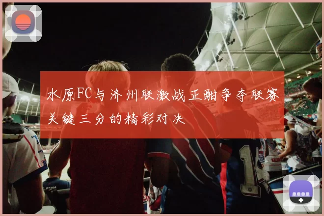 水原FC与济州联激战正酣争夺联赛关键三分的精彩对决