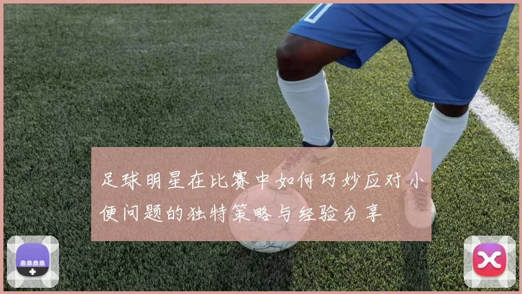足球明星在比赛中如何巧妙应对小便问题的独特策略与经验分享