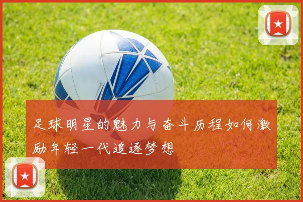 足球明星的魅力与奋斗历程如何激励年轻一代追逐梦想