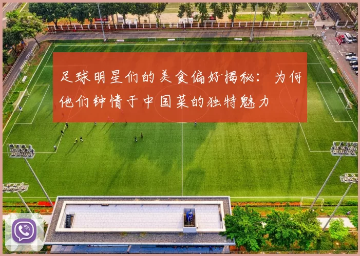 足球明星们的美食偏好揭秘：为何他们钟情于中国菜的独特魅力