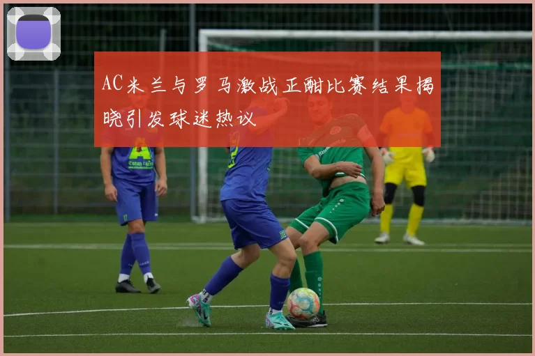AC米兰与罗马激战正酣比赛结果揭晓引发球迷热议