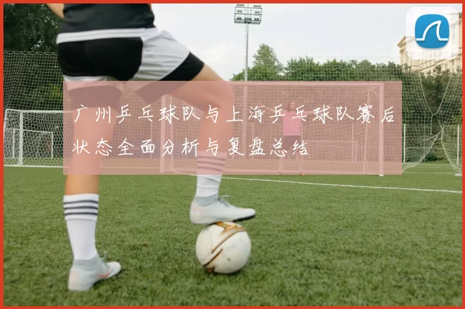 广州乒乓球队与上海乒乓球队赛后状态全面分析与复盘总结