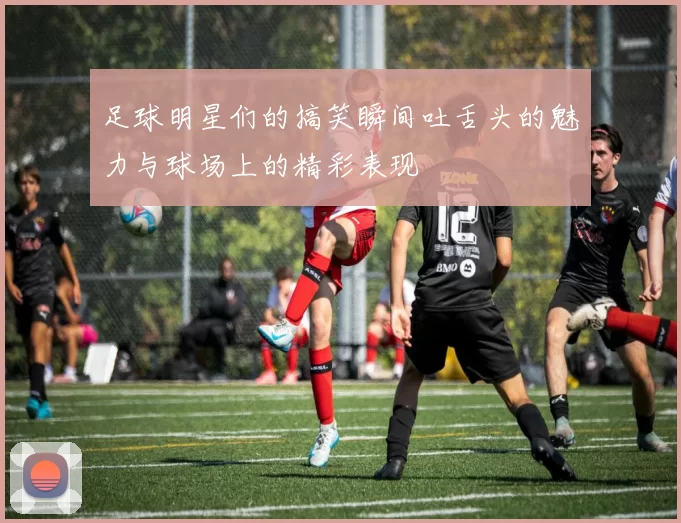 足球明星们的搞笑瞬间吐舌头的魅力与球场上的精彩表现