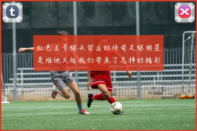红色五号球衣背后的传奇足球明星是谁他又给我们带来了怎样的精彩瞬间