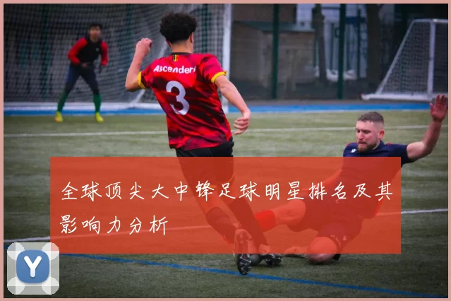 全球顶尖大中锋足球明星排名及其影响力分析