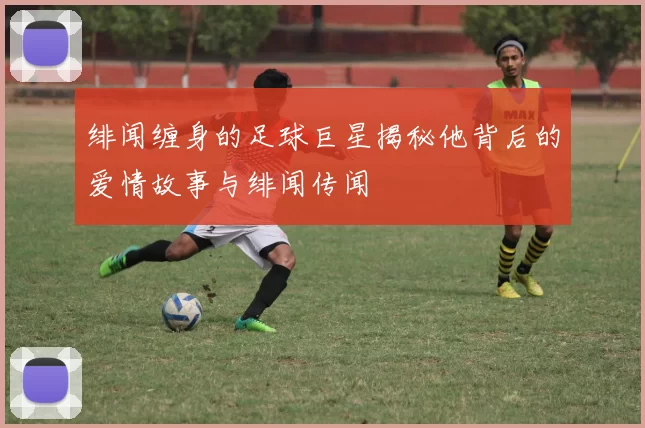 绯闻缠身的足球巨星揭秘他背后的爱情故事与绯闻传闻