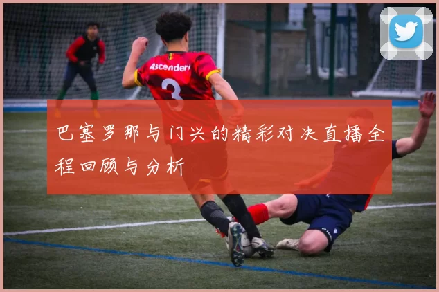 巴塞罗那与门兴的精彩对决直播全程回顾与分析