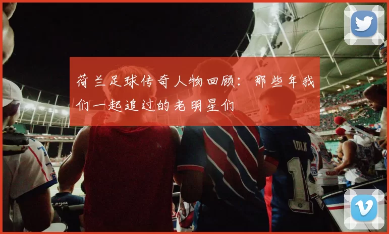 荷兰足球传奇人物回顾：那些年我们一起追过的老明星们
