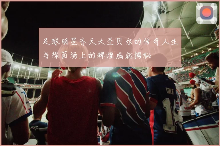足球明星齐天大圣贝尔的传奇人生与绿茵场上的辉煌成就揭秘