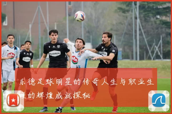 东德足球明星的传奇人生与职业生涯的辉煌成就探秘