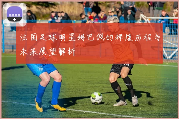 法国足球明星姆巴佩的辉煌历程与未来展望解析