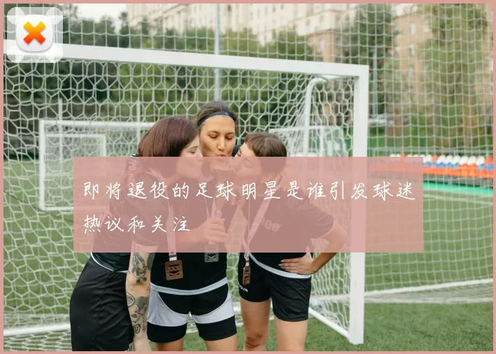 即将退役的足球明星是谁引发球迷热议和关注