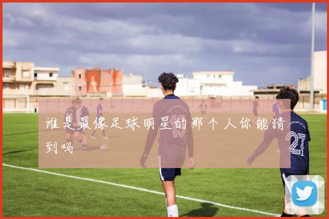 谁是最像足球明星的那个人你能猜到吗