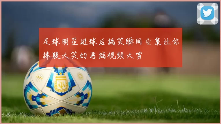 足球明星进球后搞笑瞬间合集让你捧腹大笑的恶搞视频大赏