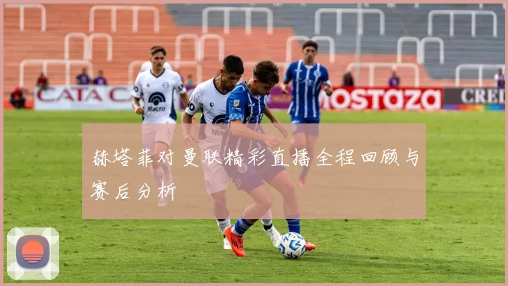 赫塔菲对曼联精彩直播全程回顾与赛后分析