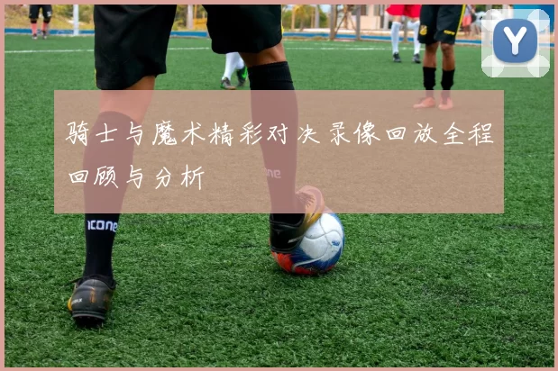 骑士与魔术精彩对决录像回放全程回顾与分析