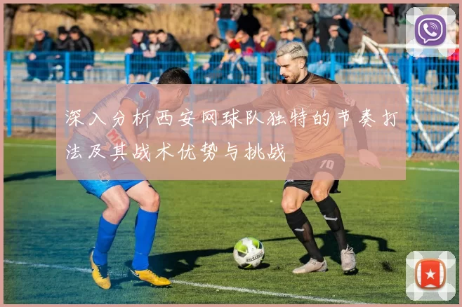 深入分析西安网球队独特的节奏打法及其战术优势与挑战