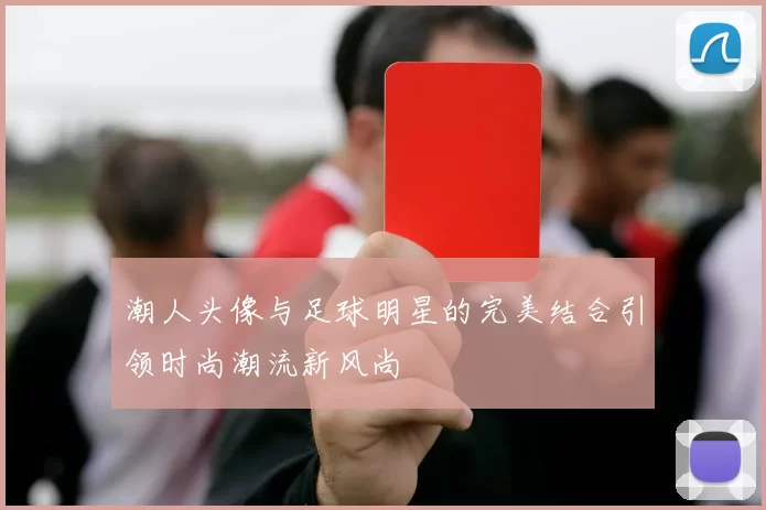潮人头像与足球明星的完美结合引领时尚潮流新风尚