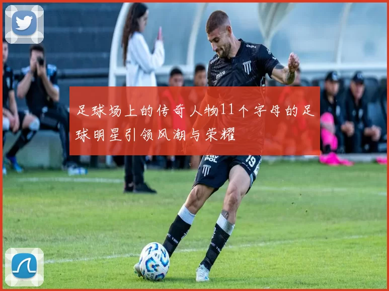 足球场上的传奇人物11个字母的足球明星引领风潮与荣耀