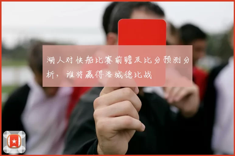 湖人对快船比赛前瞻及比分预测分析，谁将赢得洛城德比战