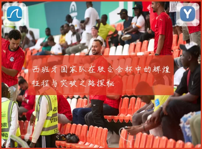 西班牙国家队在联合会杯中的辉煌征程与突破之路探秘