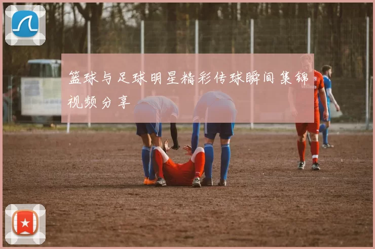 篮球与足球明星精彩传球瞬间集锦视频分享