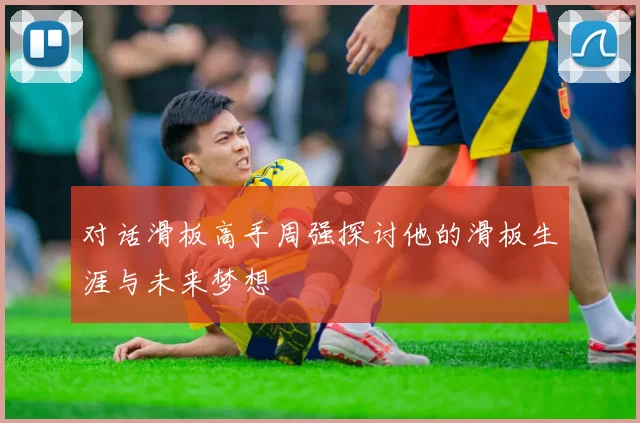 对话滑板高手周强探讨他的滑板生涯与未来梦想