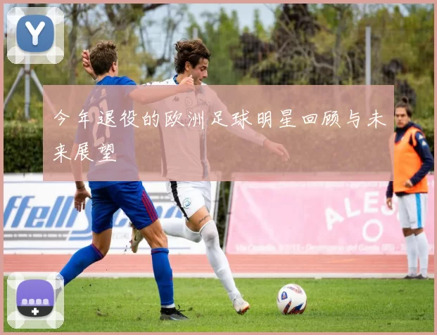 今年退役的欧洲足球明星回顾与未来展望